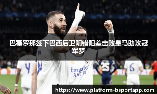 巴塞罗那签下巴西后卫阴错阳差击败皇马助攻冠军梦