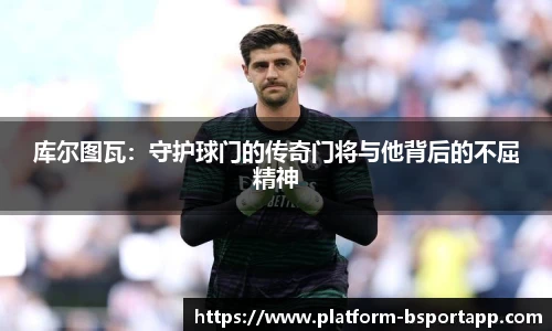 库尔图瓦：守护球门的传奇门将与他背后的不屈精神